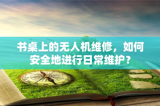 书桌上的无人机维修，如何安全地进行日常维护？
