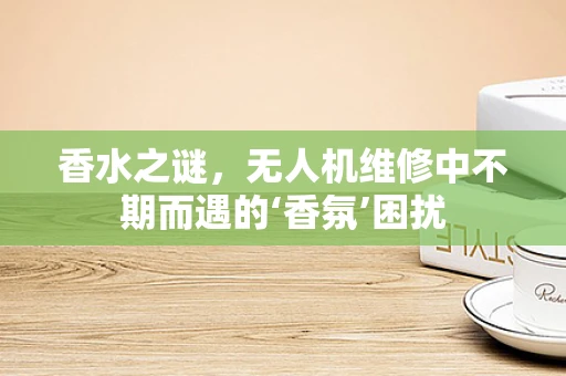 香水之谜，无人机维修中不期而遇的‘香氛’困扰