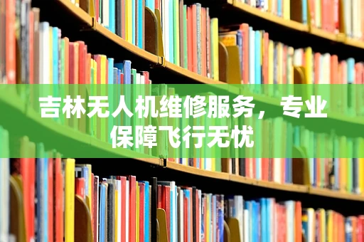 吉林无人机维修服务，专业保障飞行无忧