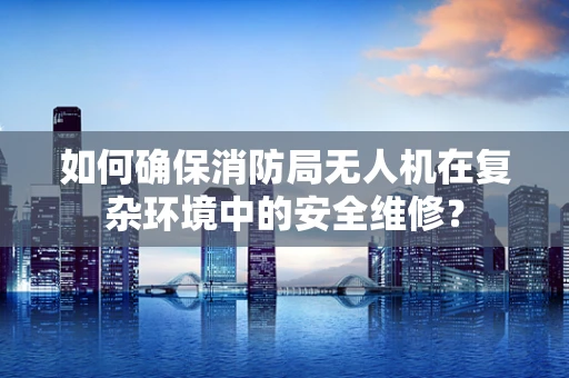 如何确保消防局无人机在复杂环境中的安全维修？