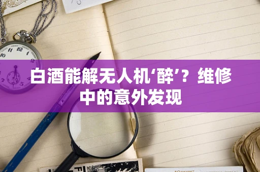 白酒能解无人机‘醉’？维修中的意外发现