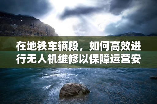 在地铁车辆段，如何高效进行无人机维修以保障运营安全？