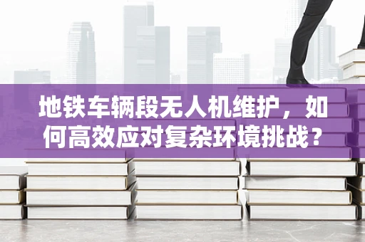 地铁车辆段无人机维护，如何高效应对复杂环境挑战？