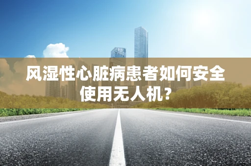 风湿性心脏病患者如何安全使用无人机？