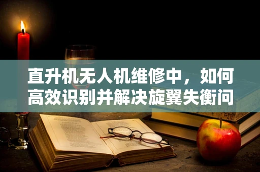 直升机无人机维修中，如何高效识别并解决旋翼失衡问题？