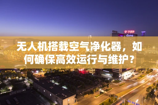 无人机搭载空气净化器，如何确保高效运行与维护？
