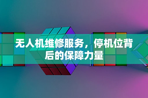 无人机维修服务，停机位背后的保障力量
