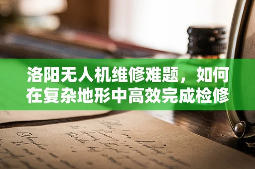 洛阳无人机维修难题，如何在复杂地形中高效完成检修？