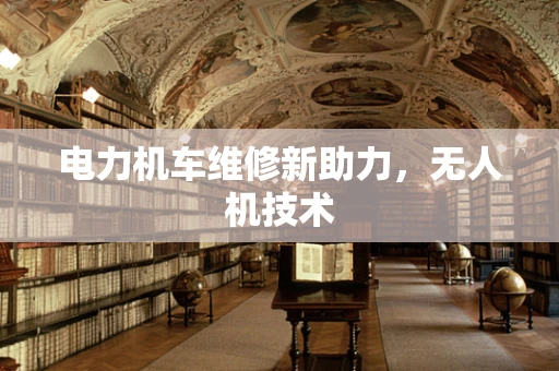 电力机车维修新助力，无人机技术