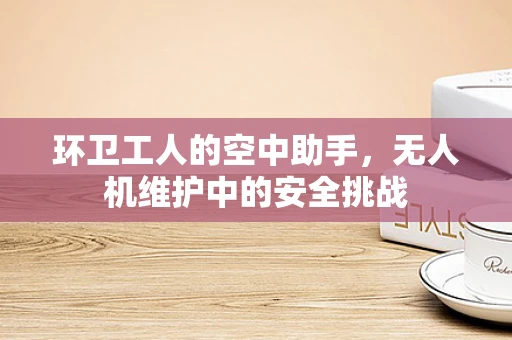 环卫工人的空中助手，无人机维护中的安全挑战