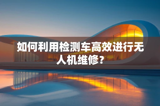 如何利用检测车高效进行无人机维修？