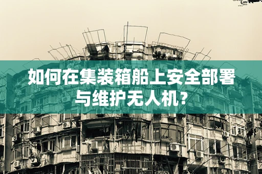 如何在集装箱船上安全部署与维护无人机？
