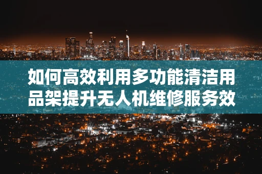 如何高效利用多功能清洁用品架提升无人机维修服务效率？