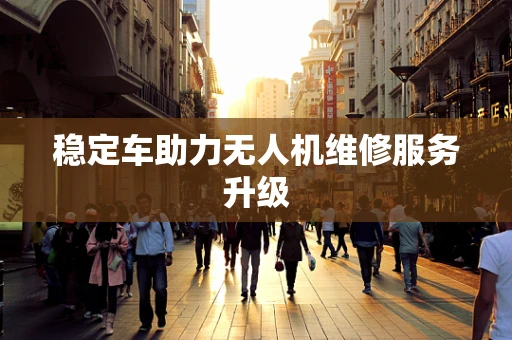 稳定车助力无人机维修服务升级