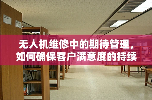 无人机维修中的期待管理，如何确保客户满意度的持续攀升？