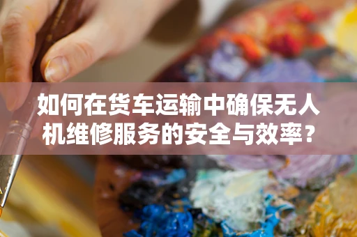 如何在货车运输中确保无人机维修服务的安全与效率？