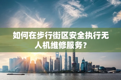 如何在步行街区安全执行无人机维修服务？
