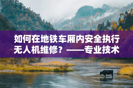 如何在地铁车厢内安全执行无人机维修？——专业技术员的考量