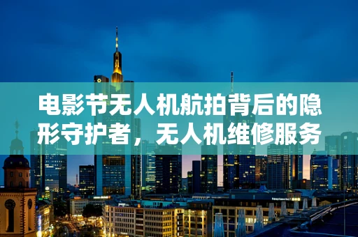 电影节无人机航拍背后的隐形守护者，无人机维修服务的挑战与应对