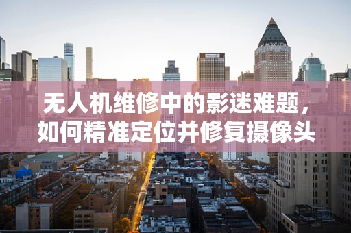 无人机维修中的影迷难题，如何精准定位并修复摄像头故障？