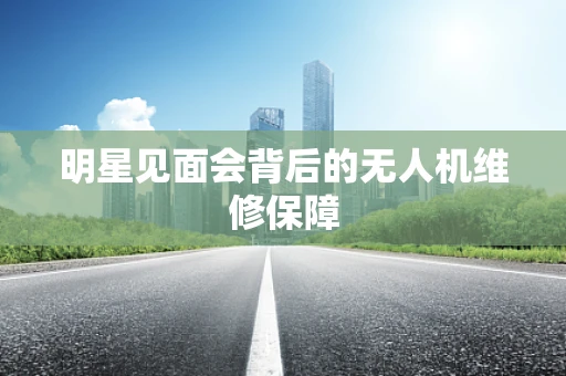 明星见面会背后的无人机维修保障