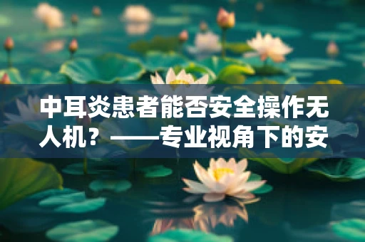 中耳炎患者能否安全操作无人机？——专业视角下的安全考量