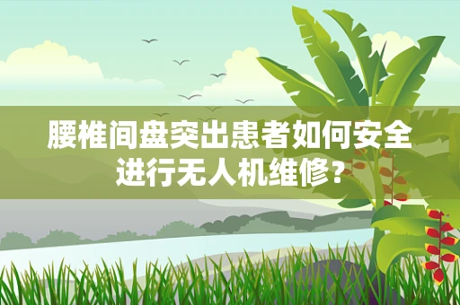 腰椎间盘突出患者如何安全进行无人机维修？