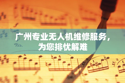 广州专业无人机维修服务，为您排忧解难