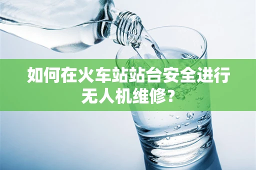 如何在火车站站台安全进行无人机维修？