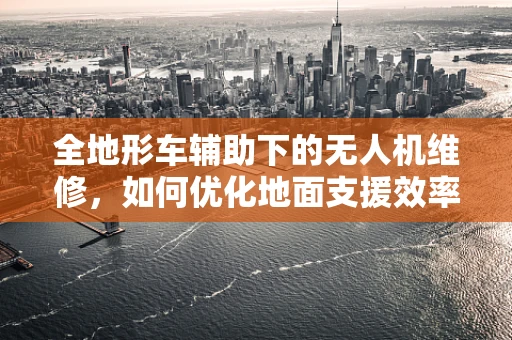 全地形车辅助下的无人机维修，如何优化地面支援效率？