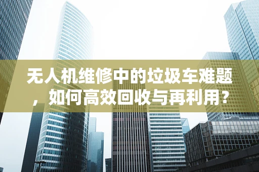 无人机维修中的垃圾车难题，如何高效回收与再利用？