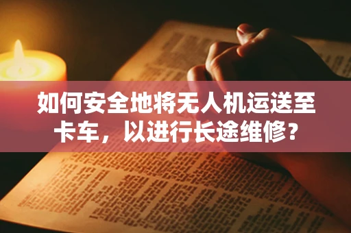 如何安全地将无人机运送至卡车，以进行长途维修？