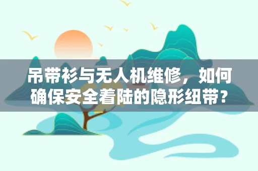 吊带衫与无人机维修，如何确保安全着陆的隐形纽带？