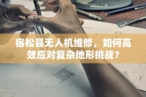 宿松县无人机维修，如何高效应对复杂地形挑战？