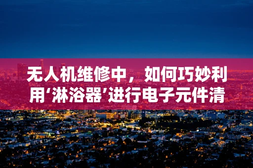 无人机维修中，如何巧妙利用‘淋浴器’进行电子元件清洁？