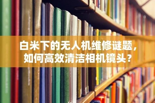 白米下的无人机维修谜题，如何高效清洁相机镜头？