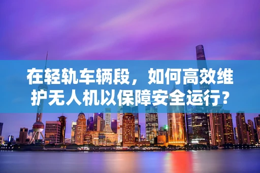 在轻轨车辆段，如何高效维护无人机以保障安全运行？