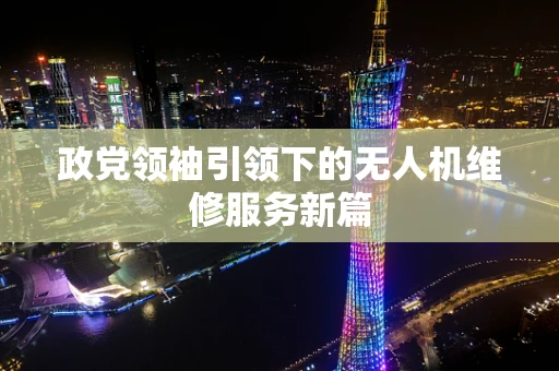 政党领袖引领下的无人机维修服务新篇