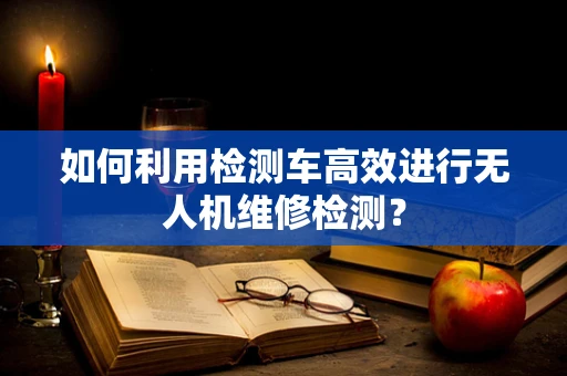 如何利用检测车高效进行无人机维修检测？