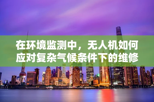 在环境监测中，无人机如何应对复杂气候条件下的维修挑战？