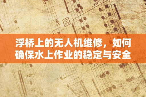 浮桥上的无人机维修，如何确保水上作业的稳定与安全？