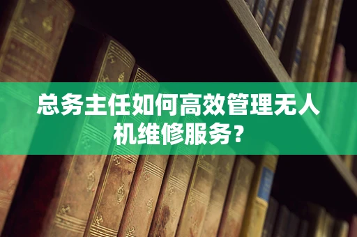 总务主任如何高效管理无人机维修服务？
