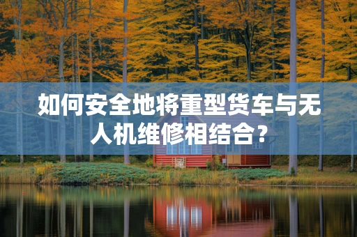 如何安全地将重型货车与无人机维修相结合？