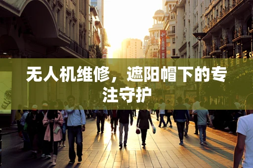 无人机维修，遮阳帽下的专注守护