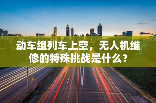 动车组列车上空，无人机维修的特殊挑战是什么？