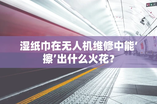 湿纸巾在无人机维修中能‘擦’出什么火花？