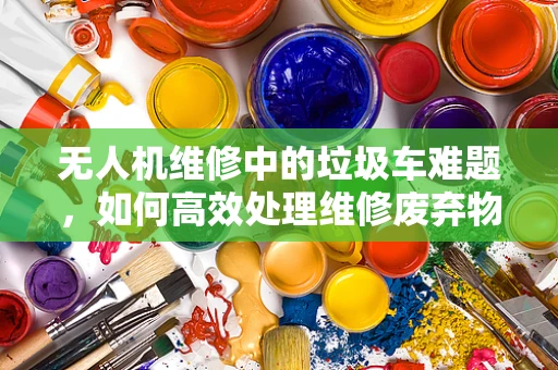 无人机维修中的垃圾车难题，如何高效处理维修废弃物？