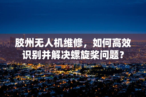 胶州无人机维修，如何高效识别并解决螺旋桨问题？
