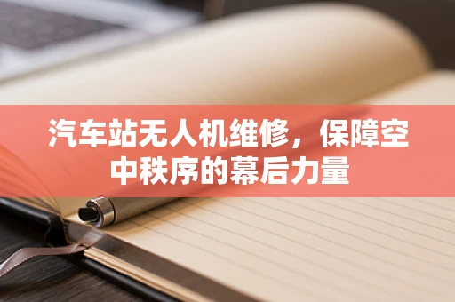 汽车站无人机维修，保障空中秩序的幕后力量