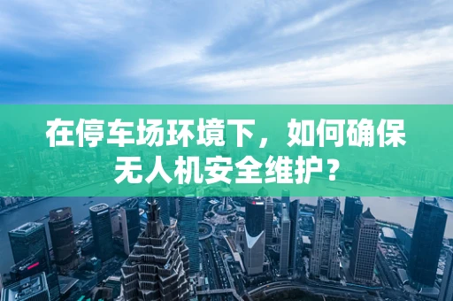 在停车场环境下，如何确保无人机安全维护？